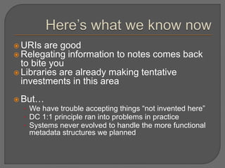  URIs are good
 Relegating information to notes comes back
to bite you
 Libraries are already making tentative
investments in this area
 But…
• We have trouble accepting things “not invented here”
• DC 1:1 principle ran into problems in practice
• Systems never evolved to handle the more functional
metadata structures we planned
 