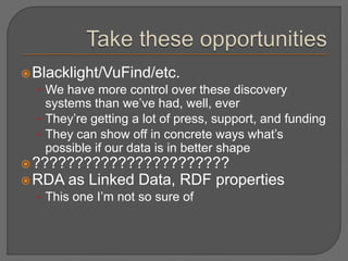 Blacklight/VuFind/etc.
• We have more control over these discovery
systems than we’ve had, well, ever
• They’re getting a lot of press, support, and funding
• They can show off in concrete ways what’s
possible if our data is in better shape
???????????????????????
RDA as Linked Data, RDF properties
• This one I’m not so sure of
 