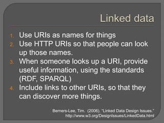 1. Use URIs as names for things
2. Use HTTP URIs so that people can look
up those names.
3. When someone looks up a URI, provide
useful information, using the standards
(RDF, SPARQL)
4. Include links to other URIs, so that they
can discover more things.
Berners-Lee, Tim. (2006). “Linked Data Design Issues.”
http://www.w3.org/DesignIssues/LinkedData.html
 