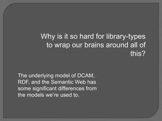 Why is it so hard for library-types
to wrap our brains around all of
this?
The underlying model of DCAM,
RDF, and the Semantic Web has
some significant differences from
the models we’re used to.
 