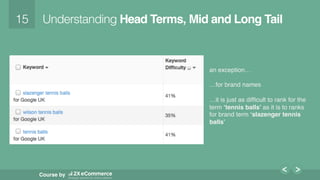 15!
Course by
Understanding Head Terms, Mid and Long Tail
an exception…
…for brand names
…it is just as difﬁcult to rank for the
term ‘tennis balls’ as it is to ranks
for brand term ‘slazenger tennis
balls’
Moz - Keyword Difﬁculty Tool!
 