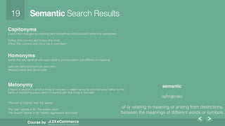 19!
Course by
Semantic Search Results!
Capitonyms
a word that changes its meaning (and sometimes pronunciation) when it is capitalized; !
!
Turkey (the country) and turkey (the bird) !
China (the country) and china (as in porcelain)!
!
Homonyms
words that are identical with each other in pronunciation, but different in meaning; !
!
Loan (an item) and lone (on your own) !
Allowed (verb) and aloud (yell)!
!
!
!
Metonymy
a ﬁgure of speech in which a thing or concept is called not by its own name but rather by the !
name of something associated in meaning with that thing or concept. !
!
!
"The pen is mightier than the sword,”!
!
The "pen" stands in for "the written word."!
The "sword" stands in for "military aggression and force.”!
!
!
!
semantic
!
/sɪˈmæntɪk/!
!
of or relating to meaning or arising from distinctions
between the meanings of different words or symbols!
!
!
 