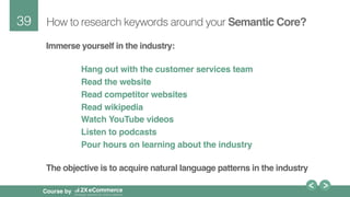 39!
Course by
How to research keywords around your Semantic Core?
Immerse yourself in the industry: 
Hang out with the customer services team
Read the website
Read competitor websites
Read wikipedia
Watch YouTube videos
Listen to podcasts
Pour hours on learning about the industry 
The objective is to acquire natural language patterns in the industry
 