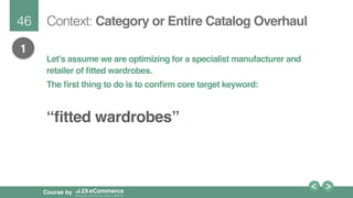 46!
Course by
Context: Category or Entire Catalog Overhaul
Let’s assume we are optimizing for a specialist manufacturer and
retailer of ﬁtted wardrobes.
The ﬁrst thing to do is to conﬁrm core target keyword:
 
“ﬁtted wardrobes”
1
 