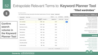 52!
Course by
Extrapolate Relevant Terms to: Keyword Planner Tool
5 Related keyword report in SEMrush
built in wardrobes!
bedroom storage!
cheap wardrobe!
ﬁtted wardrobe!
bespoke wardrobes!
DIY ﬁtted wardrobes!
cheap wardrobes!
cheap ﬁtted wardrobes!
!
ﬁtted bedroom furniture!
ﬁtted bedrooms!
!
ikea wardrobes!
sharps wardrobes!
hammonds wardrobes!
pax wardrobes!
homebase wardrobes!
b&q wardrobes!
schreiber furniture!
next wardrobes!
brands
 
“ﬁtted wardrobes”
Conﬁrm
search
volume in
the Keyword
Planner Tool
 