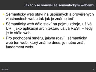 04/29/09 10
Jak to vše souvisí se sémantickým webem?
Sémantický web staví na úspěšných a prověřených
vlastnostech webu tak jak je známe teď
Sémantický web dále staví na pojmu zdroje, užívá
URI, jako aplikační architekturu užívá REST – tedy
je to stále web
Pro pochopení směru, jakým rozvíjí sémantický
web ten web, který známe dnes, je nutné znát
fundament webu
 
