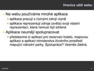 04/29/09 11
Hranice užití webu
Na webu používáme mnohé aplikace
aplikace pracují s různými zdroji různě
aplikace reprezentují zdroje (světa) svojí vlastní
reprezentací, která nemusí být sdílená
Aplikace neumějí spolupracovat
představme si aplikaci pro rezervaci hotelů, mapovou
aplikaci a aplikaci ministerstva životního prostředí
mapující národní parky. Spolupráce? Vesměs žádná.
 