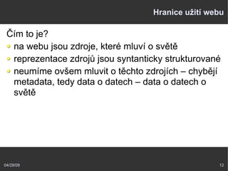 04/29/09 12
Hranice užití webu
Čím to je?
na webu jsou zdroje, které mluví o světě
reprezentace zdrojů jsou syntanticky strukturované
neumíme ovšem mluvit o těchto zdrojích – chybějí
metadata, tedy data o datech – data o datech o
světě
 