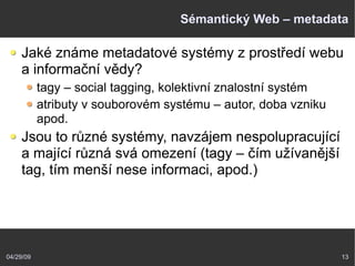 04/29/09 13
Sémantický Web – metadata
Jaké známe metadatové systémy z prostředí webu
a informační vědy?
tagy – social tagging, kolektivní znalostní systém
atributy v souborovém systému – autor, doba vzniku
apod.
Jsou to různé systémy, navzájem nespolupracující
a mající různá svá omezení (tagy – čím užívanější
tag, tím menší nese informaci, apod.)
 