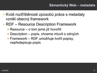04/29/09 14
Sémantický Web – metadata
Kvůli roztříštěnosti způsobů práce s metadaty
vznikl obecný framework
RDF – Resource Description Framework
Resource – o tom jsme již hovořili
Description – popis, chceme mluvit o zdrojích
Framework – RDF umožňuje tvořit popisy,
nepředepisuje popis
 