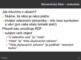 04/29/09 15
Sémantický Web – metadata
Jak mluvíme o věcech?
říkáme, že něco je něco jiného
triviální referenční sémantika – link mezi symbolem
a věcí (pro naše účely bohatě stačí)
Přesně toto umožňuje RDF:
subject verb object
“U zeleného vola” “je” “hotel”.
“Hotel” “je” “třída ubytovacích zařízení”.
“Třída ubytovacích zařízení” “je podtřída” “obytných
budov”.
 