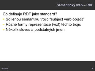 04/29/09 16
Sémantický web – RDF
Co definuje RDF jako standard?
Sdílenou sémantiku trojic “subject verb object”
Různé formy reprezentace (viz!) těchto trojic
Několik sloves a podstatných jmen
 
