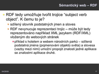 04/29/09 17
Sémantický web – RDF
RDF tedy umožňuje tvořit trojice “subject verb
object”. K čemu to je?
sdílený slovník podstatných jmen a sloves
RDF nevynucuje reprezentaci trojic – může být tedy
reprezentováno například XML jazykem (RDF/XML)
vloženým do webových stránek
příklad s hotelem a webem národních parků – sdílená
podstatná jména (pojmenování objektů světa) a slovesa
(vazby mezi nimi) umožní propojit znalosti jedné aplikace
se znalostmi aplikace druhé.
 