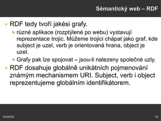 04/29/09 18
Sémantický web – RDF
RDF tedy tvoří jakési grafy.
různé aplikace (rozptýlené po webu) vystavují
reprezentace trojic. Můžeme trojici chápat jako graf, kde
subject je uzel, verb je orientovaná hrana, object je
uzel.
Grafy pak lze spojovat – jsou-li nalezeny společné uzly.
RDF dosahuje globálně unikátních pojmenování
známým mechanismem URI. Subject, verb i object
reprezentujeme globálním identifikátorem.
 