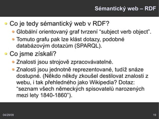 04/29/09 19
Sémantický web – RDF
Co je tedy sémantický web v RDF?
Globální orientovaný graf tvrzení “subject verb object”.
Tomuto grafu pak lze klást dotazy, podobné
databázovým dotazům (SPARQL).
Co jsme získali?
Znalosti jsou strojově zpracovávatelné.
Znalosti jsou jednotně reprezentované, tudíž snáze
dostupné. (Někdo někdy zkoušel destilovat znalosti z
webu, i tak přehledného jako Wikipedia? Dotaz:
“seznam všech německých spisovatelů narozených
mezi lety 1840-1860”).
 