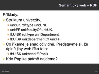 04/29/09 20
Sémantický web – RDF
Příklady.
Struktura univerzity.
uni:UK rdf:type uni:UNI.
uni:FF uni:facultyOf uni:UK.
ff:UISK rdf:type uni:Department.
ff:UISK uni:departmentOf uni:FF.
Co říkáme je snad očividné. Představme si, že
úplně jiný web říká toto:
ff:UISK uni:head ff:Papik
Kde Papíka patrně najdeme?
 