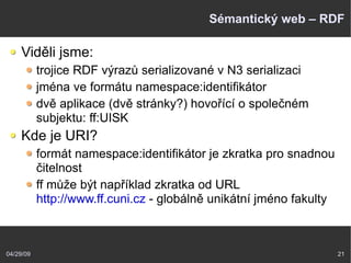 04/29/09 21
Sémantický web – RDF
Viděli jsme:
trojice RDF výrazů serializované v N3 serializaci
jména ve formátu namespace:identifikátor
dvě aplikace (dvě stránky?) hovořící o společném
subjektu: ff:UISK
Kde je URI?
formát namespace:identifikátor je zkratka pro snadnou
čitelnost
ff může být například zkratka od URL
http://www.ff.cuni.cz - globálně unikátní jméno fakulty
 