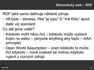 04/29/09 22
Sémantický web – RDF
RDF také samo definuje některé zdroje.
rdf:type – sloveso, říká “je typu” či “má třídu” apod.
další viz standard
Co dál jsme viděli?
Kdokoliv mohl něco říct – kdokoliv může vystavit
trojici na webu – (anyone anything any topic – AAA
principle)
Open World Assumption – onen kdokoliv to může
říct kdykoliv – nové znalosti se mohou kdykoliv
vyjevit z různých zdrojů
 