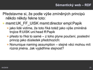 04/29/09 23
Sémantický web – RDF
Představme si, že podle výše zmíněných principů
někdo někdy řekne toto:
msmt:UK_FF_UISK msmt:director empl:Papik
jako lidé vidíme, že toto říká totéž jako výše zmíněná
trojice ff:UISK uni:head ff:Papik
přesto to říká to samé – z toho plyne poučení, poslední
princip jako důsledek předchozích:
Nonunique naming assumption – stejné věci mohou mít
různá jména. Jak vyjádříme stejnost?
 