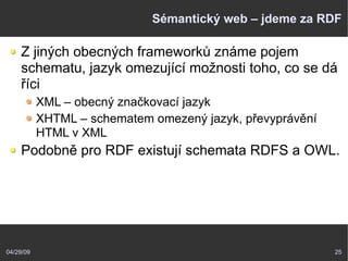 04/29/09 25
Sémantický web – jdeme za RDF
Z jiných obecných frameworků známe pojem
schematu, jazyk omezující možnosti toho, co se dá
říci
XML – obecný značkovací jazyk
XHTML – schematem omezený jazyk, převyprávění
HTML v XML
Podobně pro RDF existují schemata RDFS a OWL.
 