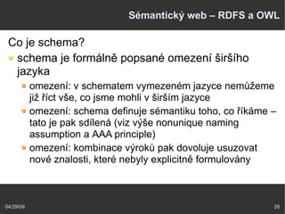 04/29/09 26
Sémantický web – RDFS a OWL
Co je schema?
schema je formálně popsané omezení širšího
jazyka
omezení: v schematem vymezeném jazyce nemůžeme
již říct vše, co jsme mohli v širším jazyce
omezení: schema definuje sémantiku toho, co říkáme –
tato je pak sdílená (viz výše nonunique naming
assumption a AAA principle)
omezení: kombinace výroků pak dovoluje usuzovat
nové znalosti, které nebyly explicitně formulovány
 
