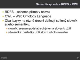 04/29/09 27
Sémantický web – RDFS a OWL
RDFS – schema přímo v názvu
OWL – Web Ontology Language
Oba jazyky na různé úrovni definují sdílený slovník
a jeho sémantiku.
slovník: seznam podstatných jmen a sloves k užití
sémantika: důsledky užití slov z tohoto slovníku
 