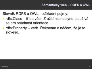 04/29/09 28
Sémantický web – RDFS a OWL
Slovník RDFS a OWL – základní pojmy:
rdfs:Class – třída věcí. Z užití nic neplyne: používá
se pro snadnost orientace.
rdfs:Property – verb. Řekneme o něčem, že je to
sloveso.
 