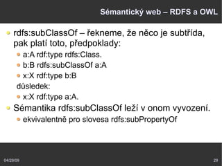04/29/09 29
Sémantický web – RDFS a OWL
rdfs:subClassOf – řekneme, že něco je subtřída,
pak platí toto, předpoklady:
a:A rdf:type rdfs:Class.
b:B rdfs:subClassOf a:A
x:X rdf:type b:B
důsledek:
x:X rdf:type a:A.
Sémantika rdfs:subClassOf leží v onom vyvození.
ekvivalentně pro slovesa rdfs:subPropertyOf
 