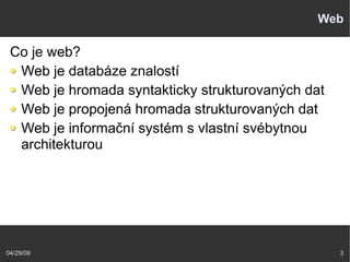 04/29/09 3
Web
Co je web?
Web je databáze znalostí
Web je hromada syntakticky strukturovaných dat
Web je propojená hromada strukturovaných dat
Web je informační systém s vlastní svébytnou
architekturou
 