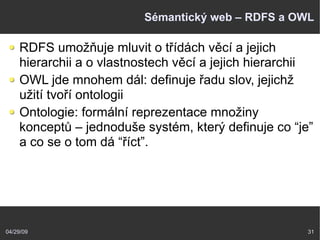 04/29/09 31
Sémantický web – RDFS a OWL
RDFS umožňuje mluvit o třídách věcí a jejich
hierarchii a o vlastnostech věcí a jejich hierarchii
OWL jde mnohem dál: definuje řadu slov, jejichž
užití tvoří ontologii
Ontologie: formální reprezentace množiny
konceptů – jednoduše systém, který definuje co “je”
a co se o tom dá “říct”.
 