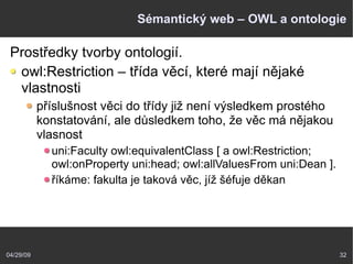 04/29/09 32
Sémantický web – OWL a ontologie
Prostředky tvorby ontologií.
owl:Restriction – třída věcí, které mají nějaké
vlastnosti
příslušnost věci do třídy již není výsledkem prostého
konstatování, ale důsledkem toho, že věc má nějakou
vlasnost
uni:Faculty owl:equivalentClass [ a owl:Restriction;
owl:onProperty uni:head; owl:allValuesFrom uni:Dean ].
říkáme: fakulta je taková věc, jíž šéfuje děkan
 