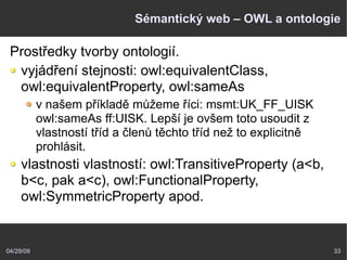 04/29/09 33
Sémantický web – OWL a ontologie
Prostředky tvorby ontologií.
vyjádření stejnosti: owl:equivalentClass,
owl:equivalentProperty, owl:sameAs
v našem příkladě můžeme říci: msmt:UK_FF_UISK
owl:sameAs ff:UISK. Lepší je ovšem toto usoudit z
vlastností tříd a členů těchto tříd než to explicitně
prohlásit.
vlastnosti vlastností: owl:TransitiveProperty (a<b,
b<c, pak a<c), owl:FunctionalProperty,
owl:SymmetricProperty apod.
 