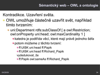 04/29/09 34
Sémantický web – OWL a ontologie
Kontradikce. Uzavření světa.
OWL umožňuje částečně uzavřít svět, například
tímto tvrzením:
uni:Department rdfs:subClassOf [ a owl:Restriction;
owl:onProperty uni:head; owl:maxCardinality 1 ]
katedra je podtřída věcí, které mají právě jednoho šéfa
potom můžeme z těchto tvrzení:
ff:UISK uni:head ff:Papik
ff:UISK uni:head ff:Richard_Papik
vydedukovat, že
ff:Papik owl:sameAs ff:Richard_Papik
 