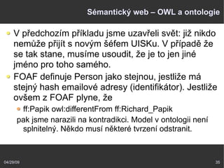 04/29/09 35
Sémantický web – OWL a ontologie
V předchozím příkladu jsme uzavřeli svět: již nikdo
nemůže přijít s novým šéfem UISKu. V případě že
se tak stane, musíme usoudit, že je to jen jiné
jméno pro toho samého.
FOAF definuje Person jako stejnou, jestliže má
stejný hash emailové adresy (identifikátor). Jestliže
ovšem z FOAF plyne, že
ff:Papik owl:differentFrom ff:Richard_Papik
pak jsme narazili na kontradikci. Model v ontologii není
splnitelný. Někdo musí některé tvrzení odstranit.
 