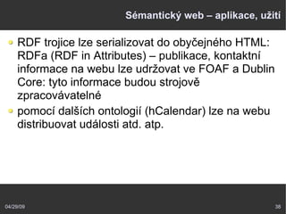 04/29/09 38
Sémantický web – aplikace, užití
RDF trojice lze serializovat do obyčejného HTML:
RDFa (RDF in Attributes) – publikace, kontaktní
informace na webu lze udržovat ve FOAF a Dublin
Core: tyto informace budou strojově
zpracovávatelné
pomocí dalších ontologií (hCalendar) lze na webu
distribuovat události atd. atp.
 