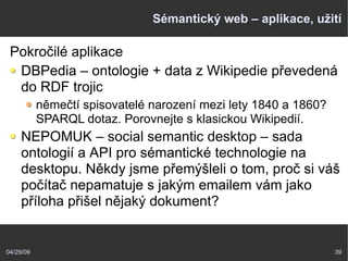 04/29/09 39
Sémantický web – aplikace, užití
Pokročilé aplikace
DBPedia – ontologie + data z Wikipedie převedená
do RDF trojic
němečtí spisovatelé narození mezi lety 1840 a 1860?
SPARQL dotaz. Porovnejte s klasickou Wikipedií.
NEPOMUK – social semantic desktop – sada
ontologií a API pro sémantické technologie na
desktopu. Někdy jsme přemýšleli o tom, proč si váš
počítač nepamatuje s jakým emailem vám jako
příloha přišel nějaký dokument?
 