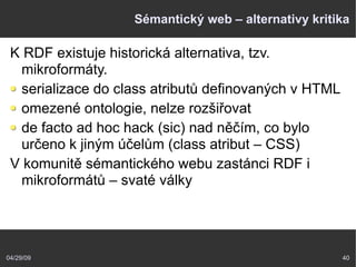 04/29/09 40
Sémantický web – alternativy kritika
K RDF existuje historická alternativa, tzv.
mikroformáty.
serializace do class atributů definovaných v HTML
omezené ontologie, nelze rozšiřovat
de facto ad hoc hack (sic) nad něčím, co bylo
určeno k jiným účelům (class atribut – CSS)
V komunitě sémantického webu zastánci RDF i
mikroformátů – svaté války
 