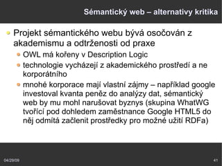 04/29/09 41
Sémantický web – alternativy kritika
Projekt sémantického webu bývá osočován z
akademismu a odtrženosti od praxe
OWL má kořeny v Description Logic
technologie vycházejí z akademického prostředí a ne
korporátního
mnohé korporace mají vlastní zájmy – například google
investoval kvanta peněz do analýzy dat, sémantický
web by mu mohl narušovat byznys (skupina WhatWG
tvořící pod dohledem zaměstnance Google HTML5 do
něj odmítá začlenit prostředky pro možné užití RDFa)
 