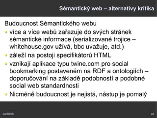 04/29/09 42
Sémantický web – alternativy kritika
Budoucnost Sémantického webu
více a více webů zařazuje do svých stránek
sémantické informace (serializované trojice –
whitehouse.gov užívá, bbc uvažuje, atd.)
záleží na postoji specifikátorů HTML
vznikají aplikace typu twine.com pro social
bookmarking postaveném na RDF a ontologiích –
doporučování na základě podobností a podobné
social web standardnosti
Nicméně budoucnost je nejistá, nástup je pomalý
 