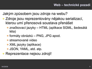 04/29/09 5
Web – technické pozadí
Jakým způsobem jsou zdroje na webu?
Zdroje jsou reprezentovány nějakou serializací,
kterou umí přenosová soustava přenášet
značkovací jazyky – HTML (aplikace SGML, šedesátá
léta)
formáty obrázků – PNG, JPG apod.
streamované video
XML jazyky (aplikace)
JSON, YAML, atd. atp.
Reprezentace nejsou zdroji!
 