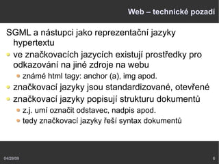 04/29/09 6
Web – technické pozadí
SGML a nástupci jako reprezentační jazyky
hypertextu
ve značkovacích jazycích existují prostředky pro
odkazování na jiné zdroje na webu
známé html tagy: anchor (a), img apod.
značkovací jazyky jsou standardizované, otevřené
značkovací jazyky popisují strukturu dokumentů
z.j. umí označit odstavec, nadpis apod.
tedy značkovací jazyky řeší syntax dokumentů
 