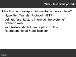 04/29/09 7
Web – technické pozadí
Mluvili jsme o transportním mechanismu – co to je?
HyperText Transfer Protocol (HTTP)
definuje “architekturu informačního systému”
zvaného web
architektura identifikována jako REST –
Representational State Transfer
 