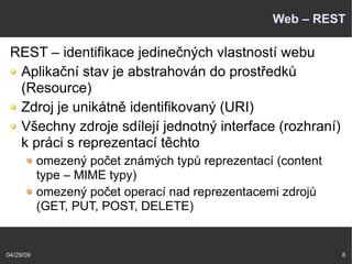 04/29/09 8
Web – REST
REST – identifikace jedinečných vlastností webu
Aplikační stav je abstrahován do prostředků
(Resource)
Zdroj je unikátně identifikovaný (URI)
Všechny zdroje sdílejí jednotný interface (rozhraní)
k práci s reprezentací těchto
omezený počet známých typů reprezentací (content
type – MIME typy)
omezený počet operací nad reprezentacemi zdrojů
(GET, PUT, POST, DELETE)
 