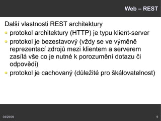 04/29/09 9
Web – REST
Další vlastnosti REST architektury
protokol architektury (HTTP) je typu klient-server
protokol je bezestavový (vždy se ve výměně
reprezentací zdrojů mezi klientem a serverem
zasílá vše co je nutné k porozumění dotazu či
odpovědi)
protokol je cachovaný (důležité pro škálovatelnost)
 