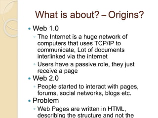 What is about? – Origins?
 Web 1.0
◦ The Internet is a huge network of
computers that uses TCP/IP to
communicate, Lot of documents
interlinked via the internet
◦ Users have a passive role, they just
receive a page
 Web 2.0
◦ People started to interact with pages,
forums, social networks, blogs etc.
 Problem
◦ Web Pages are written in HTML,
describing the structure and not the
 