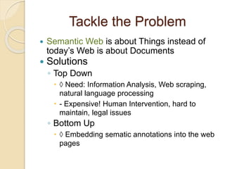 Tackle the Problem
 Semantic Web is about Things instead of
today’s Web is about Documents
 Solutions
◦ Top Down
 ◊ Need: Information Analysis, Web scraping,
natural language processing
 - Expensive! Human Intervention, hard to
maintain, legal issues
◦ Bottom Up
 ◊ Embedding sematic annotations into the web
pages
 