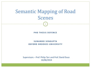 P H D T H ES I S D E F E N C E
S U N A N D O S E N G U P TA
OX FO R D B RO O K ES U N I V E RS I T Y
Semantic Mapping of Road
Scenes
1
Supervisors – Prof. Philip Torr and Prof. David Duce
16/06/2014
 