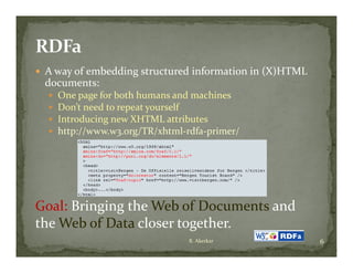  A way of embedding structured information in (X)HTML 
 documents:
     One page for both humans and machines
     Don’t need to repeat yourself
     Introducing new XHTML attributes
     http://www.w3.org/TR/xhtml‐rdfa‐primer/ 




Goal: Bringing the Web of Documents and 
the Web of Data closer together.
the Web of Data closer together
                                  R. Akerkar              6
 