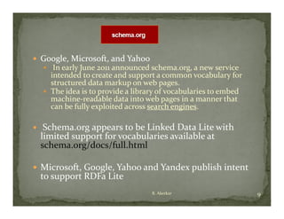  Google, Microsoft, and Yahoo
  Google, Microsoft, and Yahoo
     In early June 2011 announced schema org  a new service 
                         announced schema.org, a new service 
      intended to create and support a common vocabulary for 
      structured data markup on web pages.
     The idea is to provide a library of vocabularies to embed 
                     p               y
      machine‐readable data into web pages in a manner that 
          h         d bl d             b                    h
      can be fully exploited across search engines
                                    search engines.

    Schema.org appears to be Linked Data Lite with 
       h                    b     k d              h
    limited support for vocabularies available at 
    schema.org/docs/full.html

 Microsoft, Google, Yahoo and Yandex publish intent 
    to support RDFa Lite
                                    R. Akerkar                     9
 