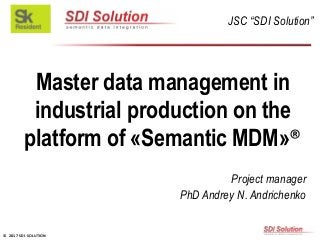 © 2017 SDI SOLUTION
Master data management in
industrial production on the
platform of «Semantic MDM»®
Project manager
PhD Andrey N. Andrichenko
JSC “SDI Solution”
 